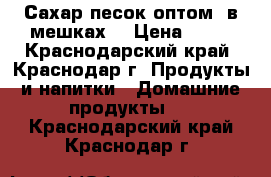 Сахар-песок оптом (в мешках) › Цена ­ 30 - Краснодарский край, Краснодар г. Продукты и напитки » Домашние продукты   . Краснодарский край,Краснодар г.